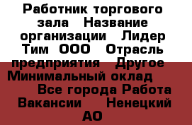 Работник торгового зала › Название организации ­ Лидер Тим, ООО › Отрасль предприятия ­ Другое › Минимальный оклад ­ 25 000 - Все города Работа » Вакансии   . Ненецкий АО